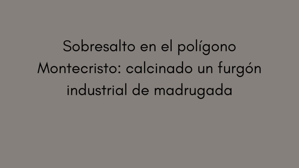 Sobresalto en el polígono Montecristo: calcinado un furgón industrial de madrugada